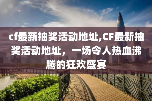 cf最新抽奖活动地址,CF最新抽奖活动地址，一场令人热血沸腾的狂欢盛宴