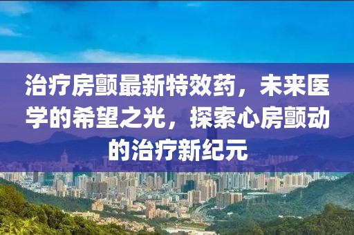 治疗房颤最新特效药，未来医学的希望之光，探索心房颤动的治疗新纪元