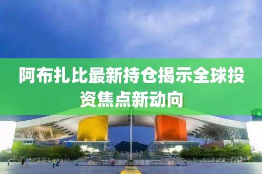 阿布扎比最新持仓揭示全球投资焦点新动向