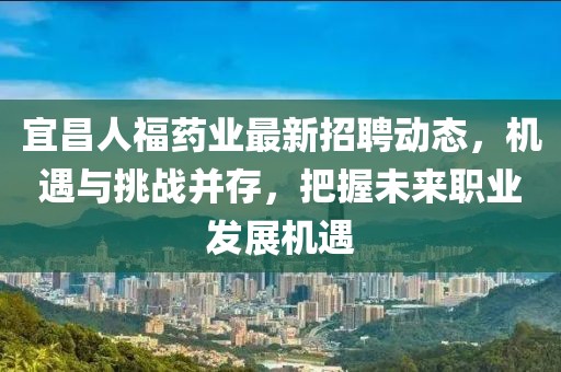 宜昌人福药业最新招聘动态，机遇与挑战并存，把握未来职业发展机遇