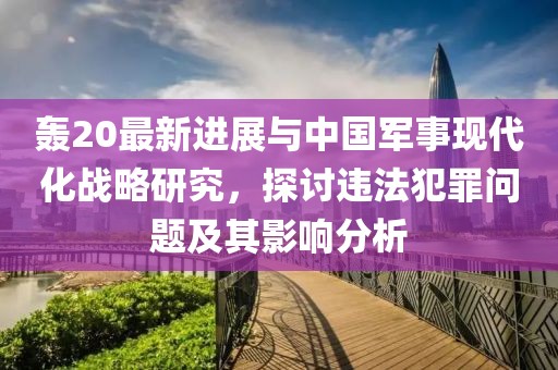 轰20最新进展与中国军事现代化战略研究，探讨违法犯罪问题及其影响分析