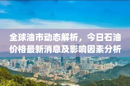 全球油市动态解析，今日石油价格最新消息及影响因素分析