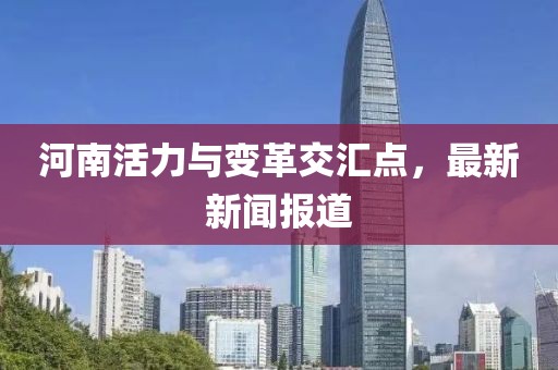 河南活力与变革交汇点，最新新闻报道