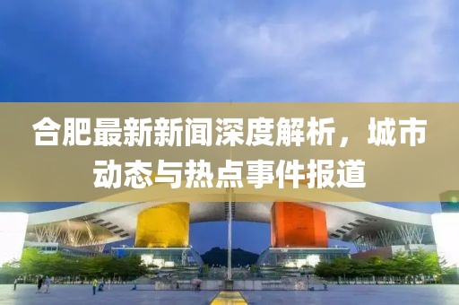 合肥最新新闻深度解析，城市动态与热点事件报道