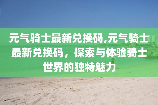 元气骑士最新兑换码,元气骑士最新兑换码，探索与体验骑士世界的独特魅力