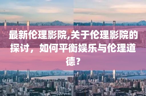 最新伦理影院,关于伦理影院的探讨，如何平衡娱乐与伦理道德？