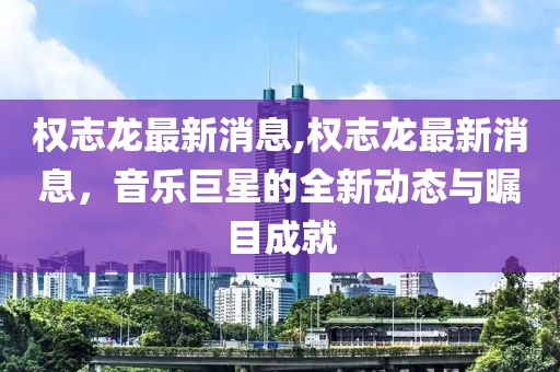 权志龙最新消息,权志龙最新消息，音乐巨星的全新动态与瞩目成就