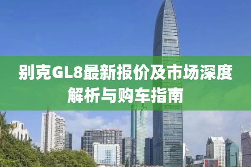 别克GL8最新报价及市场深度解析与购车指南