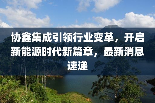 协鑫集成引领行业变革，开启新能源时代新篇章，最新消息速递