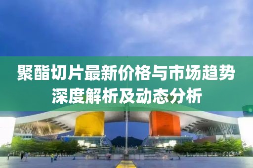 聚酯切片最新价格与市场趋势深度解析及动态分析