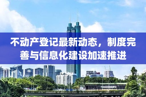 不动产登记最新动态，制度完善与信息化建设加速推进