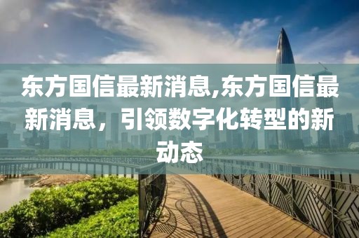 东方国信最新消息,东方国信最新消息，引领数字化转型的新动态