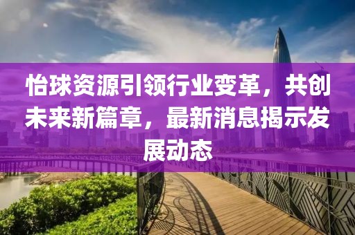 怡球资源引领行业变革，共创未来新篇章，最新消息揭示发展动态