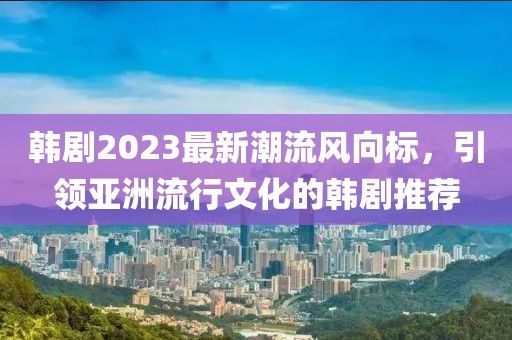 韩剧2023最新潮流风向标，引领亚洲流行文化的韩剧推荐