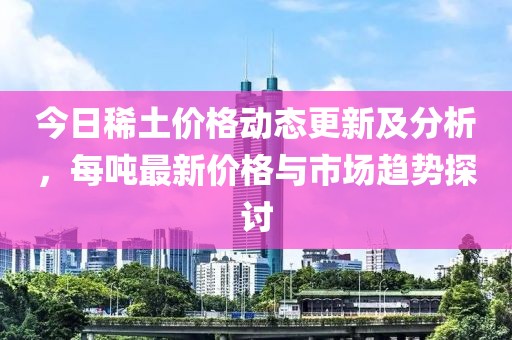 今日稀土价格动态更新及分析，每吨最新价格与市场趋势探讨