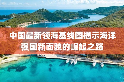 中国最新领海基线图揭示海洋强国新面貌的崛起之路