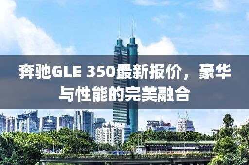 奔驰GLE 350最新报价，豪华与性能的完美融合