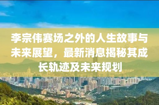 李宗伟赛场之外的人生故事与未来展望，最新消息揭秘其成长轨迹及未来规划