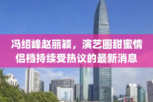 冯绍峰赵丽颖，演艺圈甜蜜情侣档持续受热议的最新消息