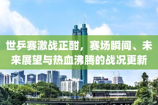 世乒赛激战正酣，赛场瞬间、未来展望与热血沸腾的战况更新