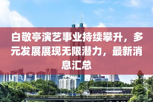 白敬亭演艺事业持续攀升，多元发展展现无限潜力，最新消息汇总