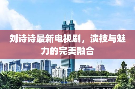 刘诗诗最新电视剧，演技与魅力的完美融合