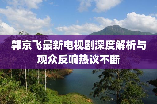 郭京飞最新电视剧深度解析与观众反响热议不断