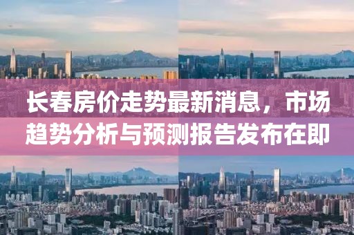 长春房价走势最新消息，市场趋势分析与预测报告发布在即