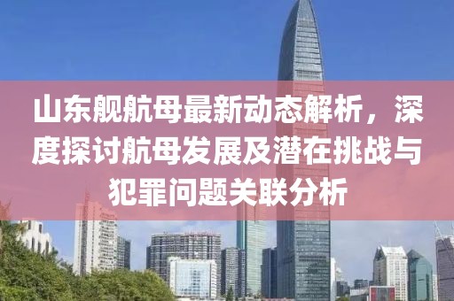 山东舰航母最新动态解析，深度探讨航母发展及潜在挑战与犯罪问题关联分析