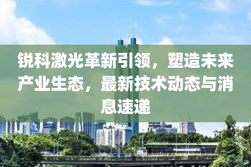 锐科激光革新引领，塑造未来产业生态，最新技术动态与消息速递