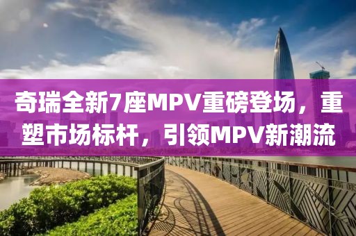 奇瑞全新7座MPV重磅登场，重塑市场标杆，引领MPV新潮流