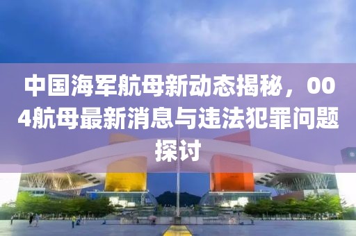 中国海军航母新动态揭秘，004航母最新消息与违法犯罪问题探讨