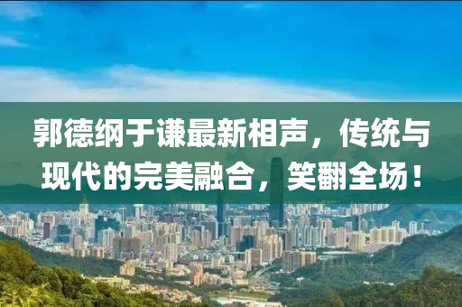 郭德纲于谦最新相声，传统与现代的完美融合，笑翻全场！