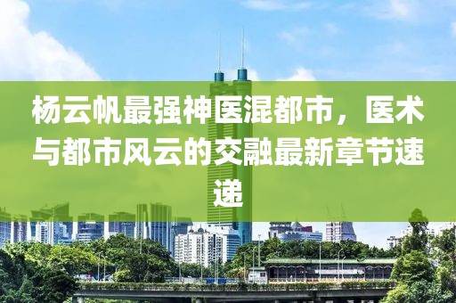 杨云帆最强神医混都市，医术与都市风云的交融最新章节速递