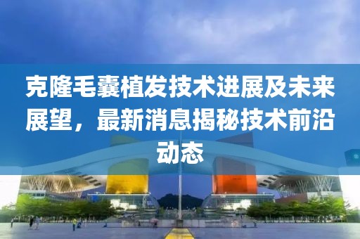 克隆毛囊植发技术进展及未来展望，最新消息揭秘技术前沿动态